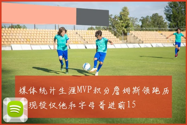 媒体统计生涯MVP积分詹姆斯领跑历史现役仅他和字母哥进前15