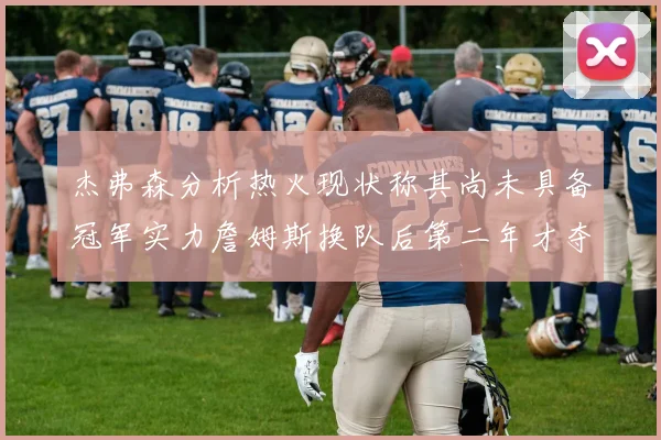 杰弗森分析热火现状称其尚未具备冠军实力詹姆斯换队后第二年才夺冠