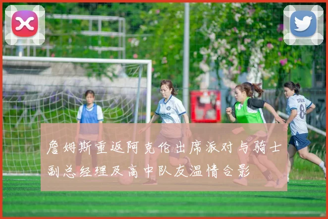 詹姆斯重返阿克伦出席派对与骑士副总经理及高中队友温情合影