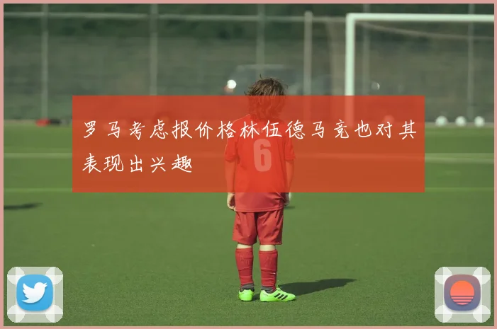 罗马考虑报价格林伍德马竞也对其表现出兴趣