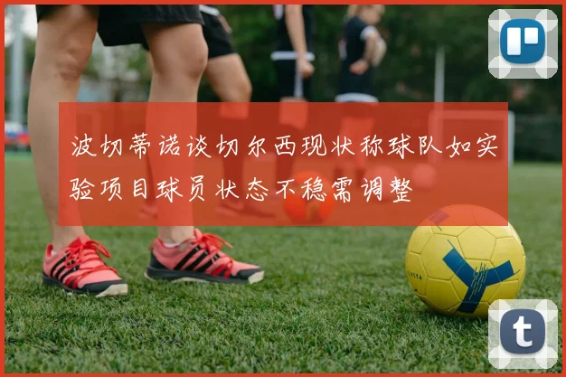 波切蒂诺谈切尔西现状称球队如实验项目球员状态不稳需调整