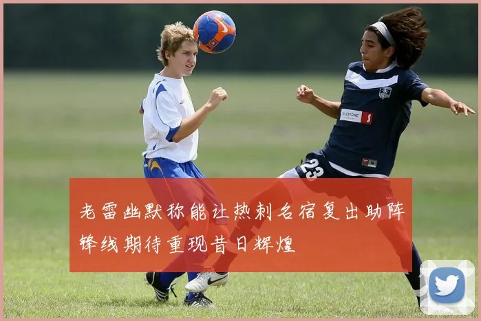 老雷幽默称能让热刺名宿复出助阵锋线期待重现昔日辉煌