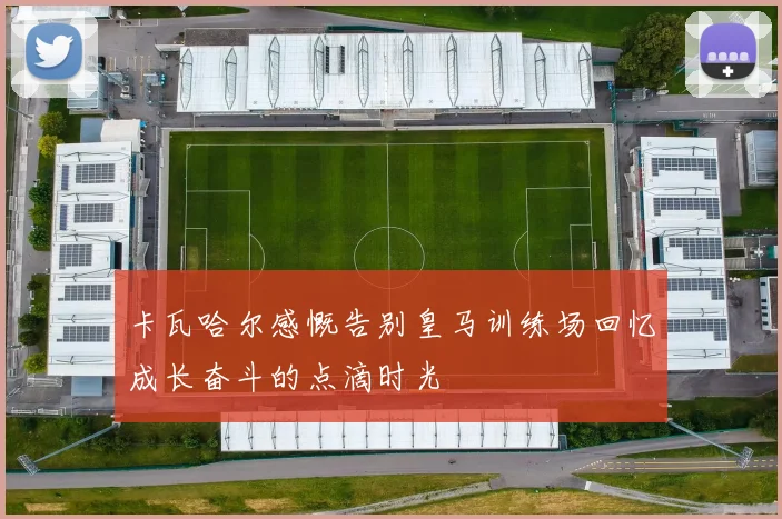 卡瓦哈尔感慨告别皇马训练场回忆成长奋斗的点滴时光