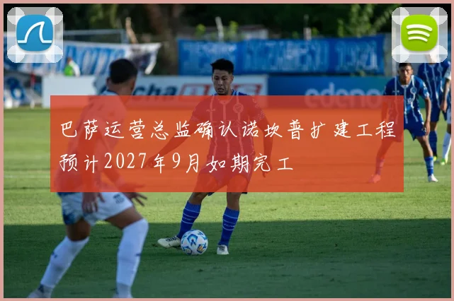 巴萨运营总监确认诺坎普扩建工程预计2027年9月如期完工