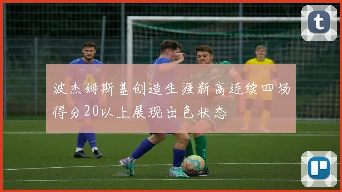 波杰姆斯基创造生涯新高连续四场得分20以上展现出色状态